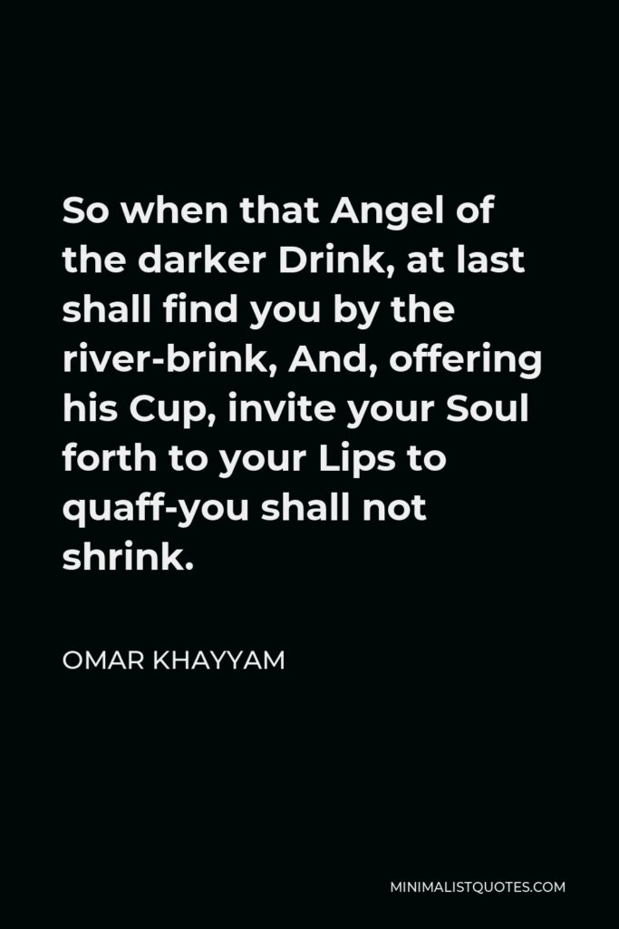 Omar Khayyam Quote - So when that Angel of the darker Drink, at last shall find you by the river-brink, And, offering his Cup, invite your Soul forth to your Lips to quaff-you shall not shrink.