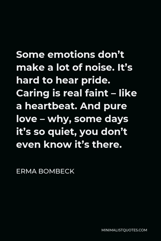 Erma Bombeck Quote - Some emotions don’t make a lot of noise. It’s hard to hear pride. Caring is real faint – like a heartbeat. And pure love – why, some days it’s so quiet, you don’t even know it’s there.
