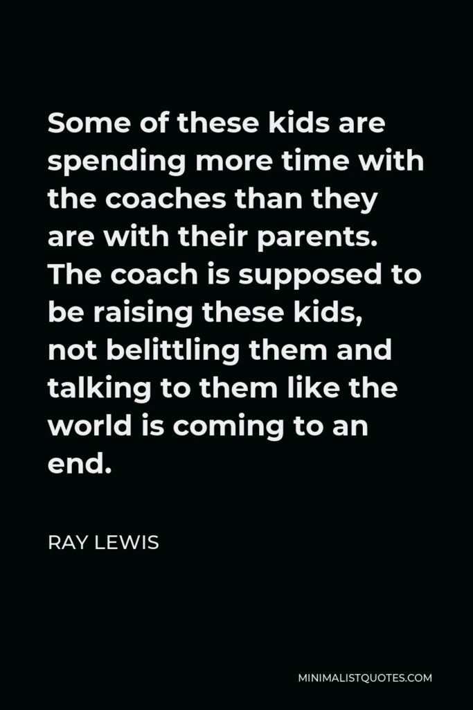 Ray Lewis Quote - Some of these kids are spending more time with the coaches than they are with their parents. The coach is supposed to be raising these kids, not belittling them and talking to them like the world is coming to an end.