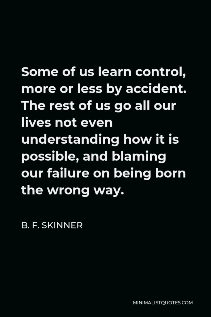 B. F. Skinner Quote - Some of us learn control, more or less by accident. The rest of us go all our lives not even understanding how it is possible, and blaming our failure on being born the wrong way.