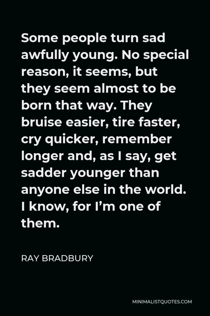 Ray Bradbury Quote - Some people turn sad awfully young. No special reason, it seems, but they seem almost to be born that way. They bruise easier, tire faster, cry quicker, remember longer and, as I say, get sadder younger than anyone else in the world. I know, for I’m one of them.