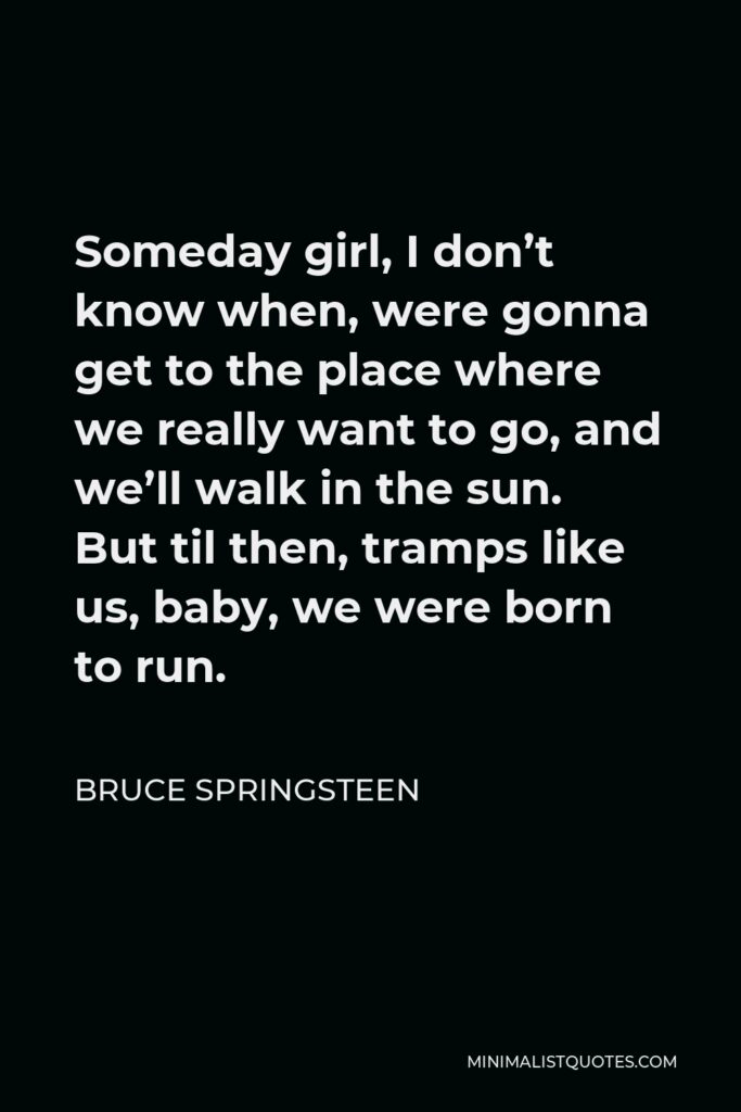 Bruce Springsteen Quote - Someday girl, I don’t know when, were gonna get to the place where we really want to go, and we’ll walk in the sun. But til then, tramps like us, baby, we were born to run.