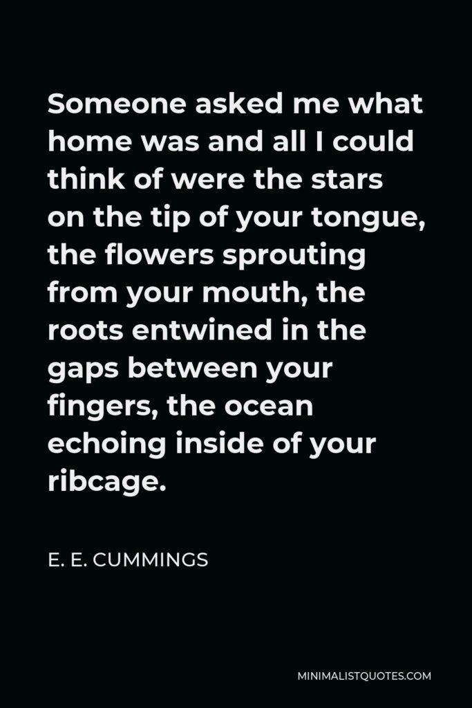 E. E. Cummings Quote - Someone asked me what home was and all I could think of were the stars on the tip of your tongue, the flowers sprouting from your mouth, the roots entwined in the gaps between your fingers, the ocean echoing inside of your ribcage.
