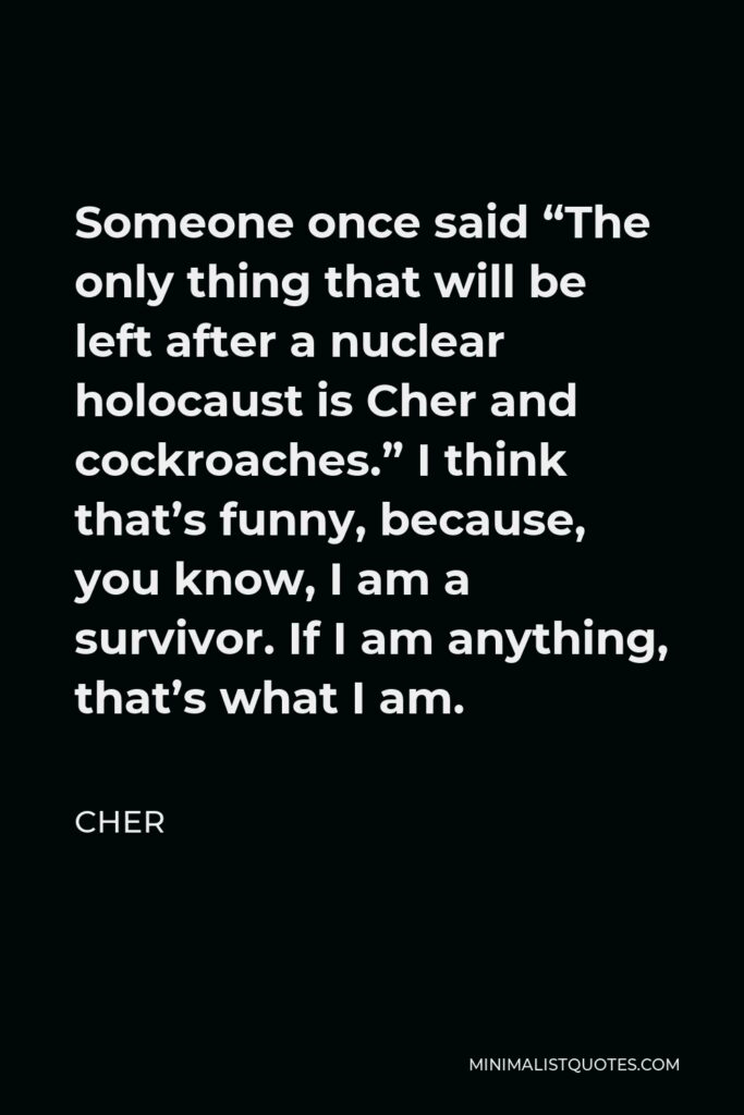 Cher Quote - Someone once said “The only thing that will be left after a nuclear holocaust is Cher and cockroaches.” I think that’s funny, because, you know, I am a survivor. If I am anything, that’s what I am.