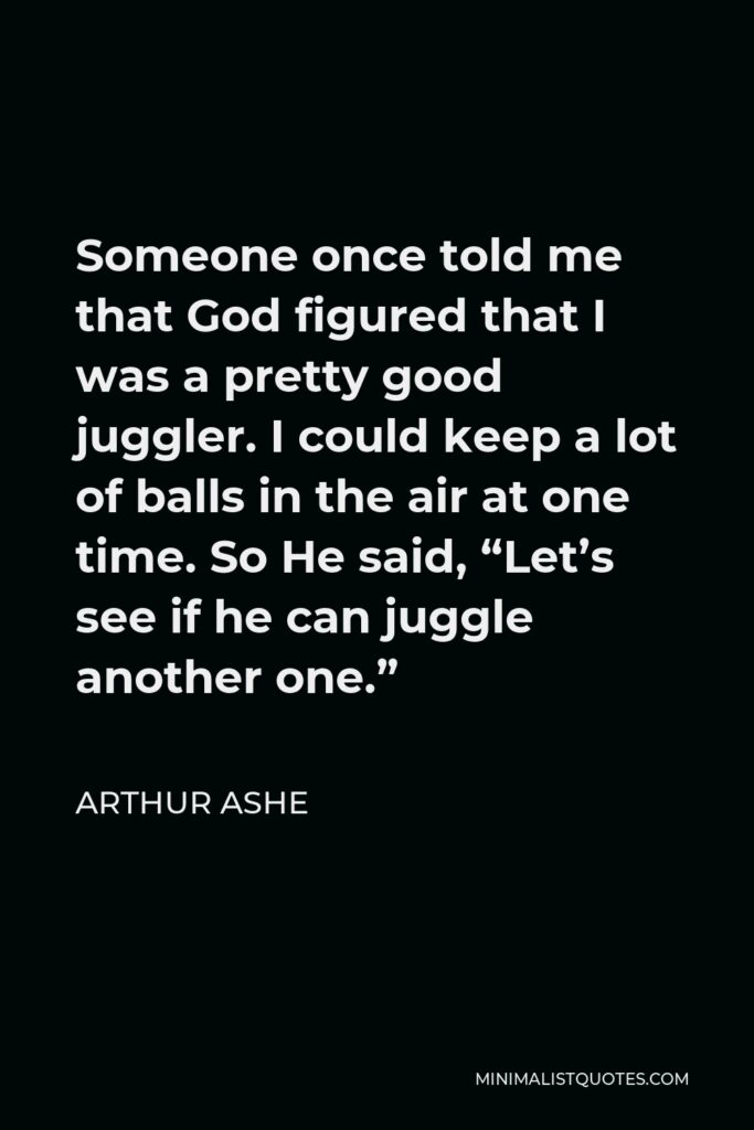 Arthur Ashe Quote - Someone once told me that God figured that I was a pretty good juggler. I could keep a lot of balls in the air at one time. So He said, “Let’s see if he can juggle another one.”