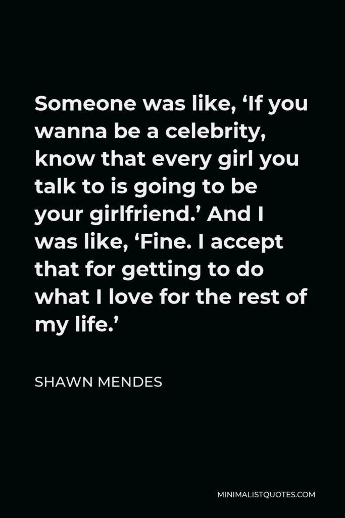 Shawn Mendes Quote - Someone was like, ‘If you wanna be a celebrity, know that every girl you talk to is going to be your girlfriend.’ And I was like, ‘Fine. I accept that for getting to do what I love for the rest of my life.’