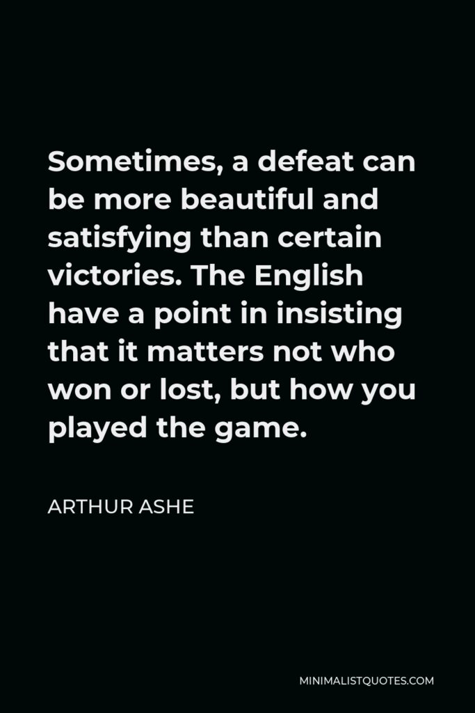 Arthur Ashe Quote - Sometimes, a defeat can be more beautiful and satisfying than certain victories. The English have a point in insisting that it matters not who won or lost, but how you played the game.