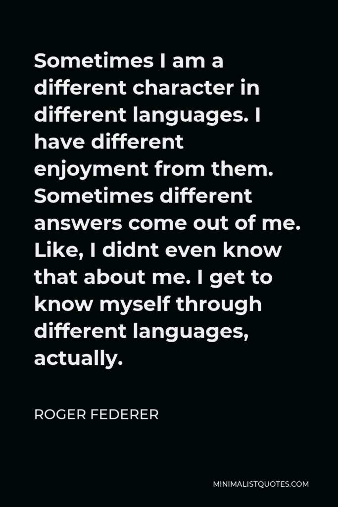 Roger Federer Quote - Sometimes I am a different character in different languages. I have different enjoyment from them. Sometimes different answers come out of me. Like, I didnt even know that about me. I get to know myself through different languages, actually.
