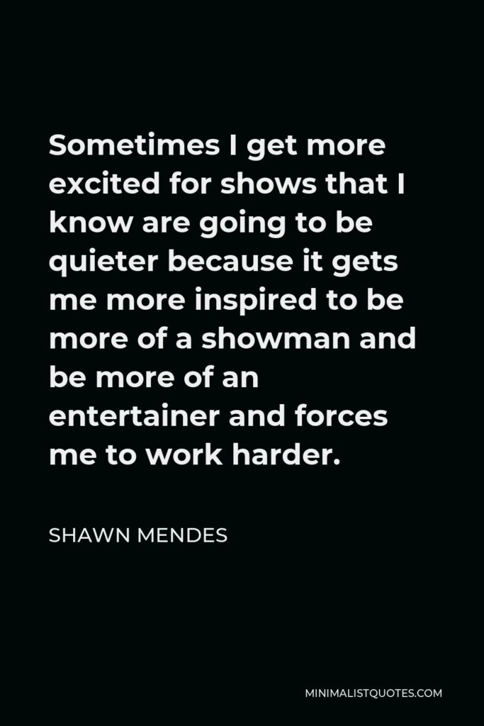 Shawn Mendes Quote - Sometimes I get more excited for shows that I know are going to be quieter because it gets me more inspired to be more of a showman and be more of an entertainer and forces me to work harder.