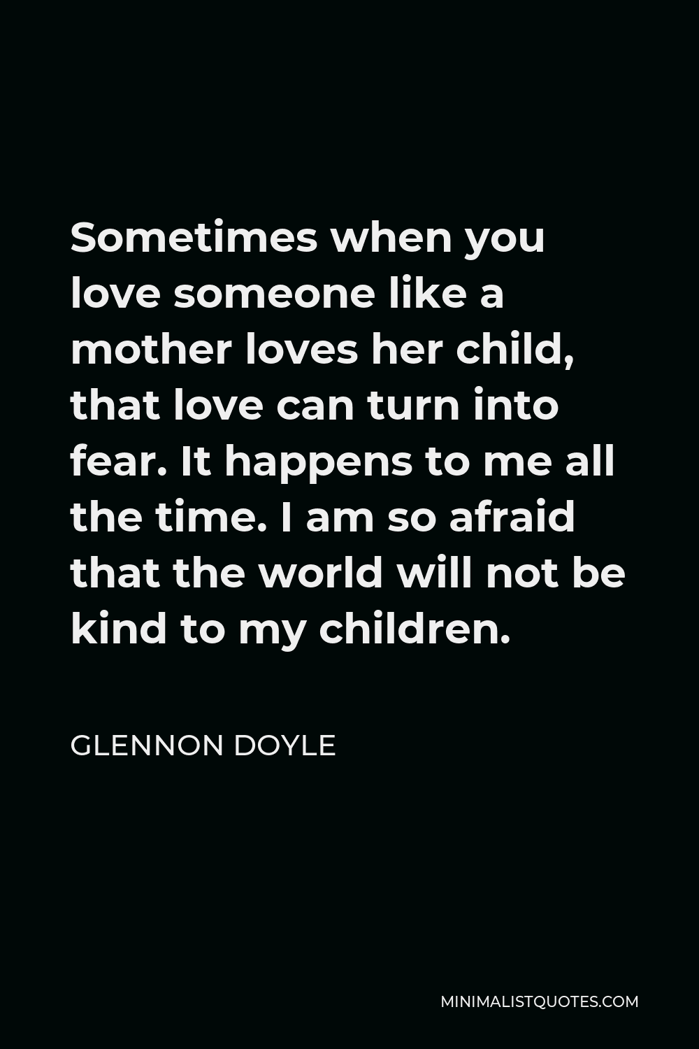 Glennon Doyle Quote - Sometimes when you love someone like a mother loves her child, that love can turn into fear. It happens to me all the time. I am so afraid that the world will not be kind to my children.