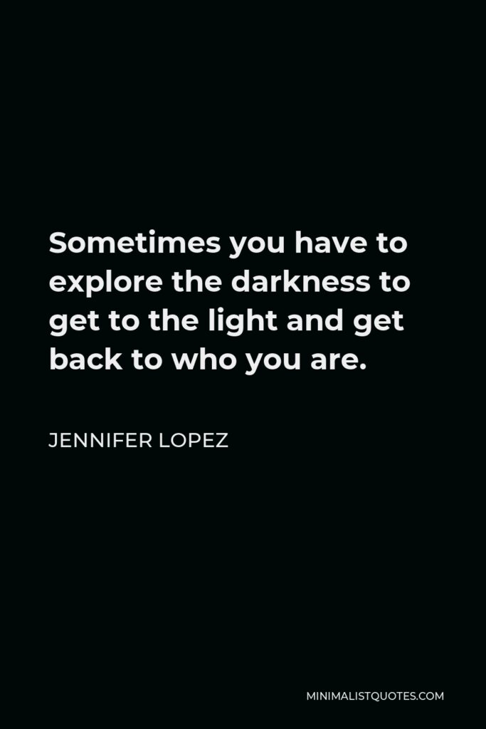 Jennifer Lopez Quote - Sometimes you have to explore the darkness to get to the light and get back to who you are.