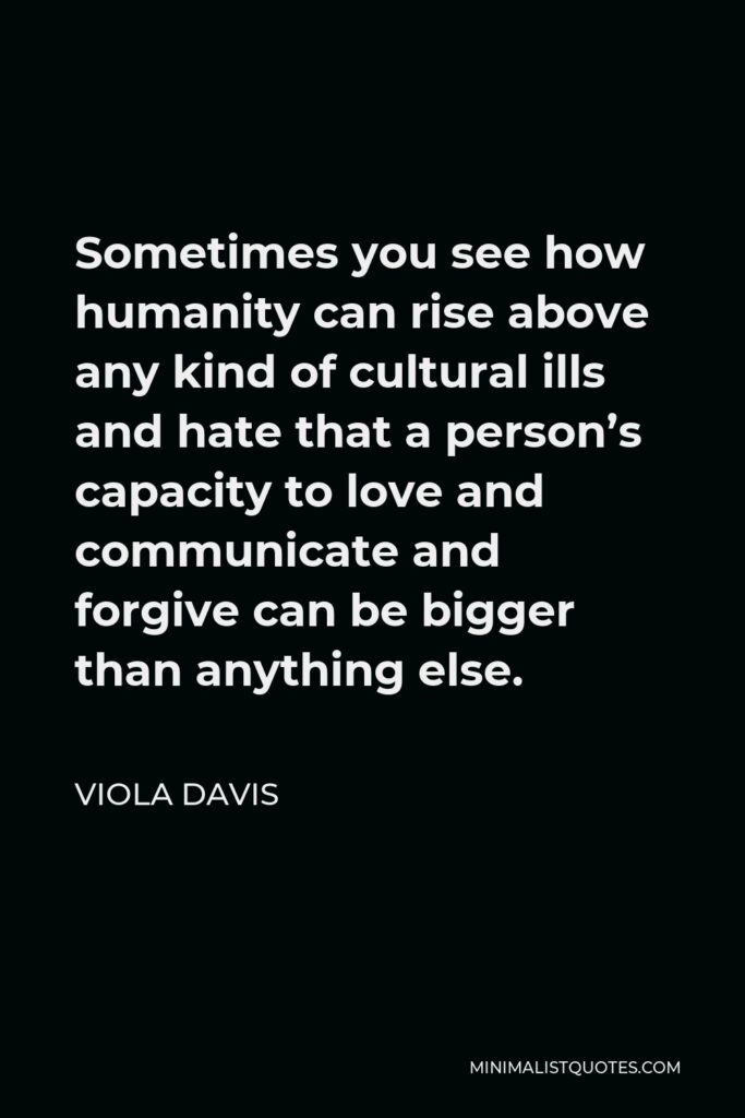 Viola Davis Quote - Sometimes you see how humanity can rise above any kind of cultural ills and hate that a person’s capacity to love and communicate and forgive can be bigger than anything else.