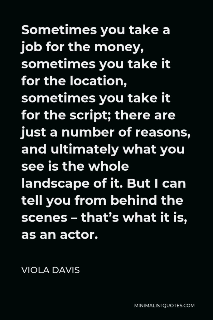 Viola Davis Quote - Sometimes you take a job for the money, sometimes you take it for the location, sometimes you take it for the script; there are just a number of reasons, and ultimately what you see is the whole landscape of it. But I can tell you from behind the scenes – that’s what it is, as an actor.
