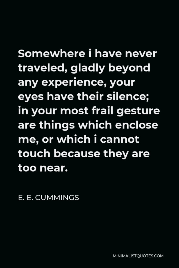 E. E. Cummings Quote - Somewhere i have never traveled, gladly beyond any experience, your eyes have their silence; in your most frail gesture are things which enclose me, or which i cannot touch because they are too near.