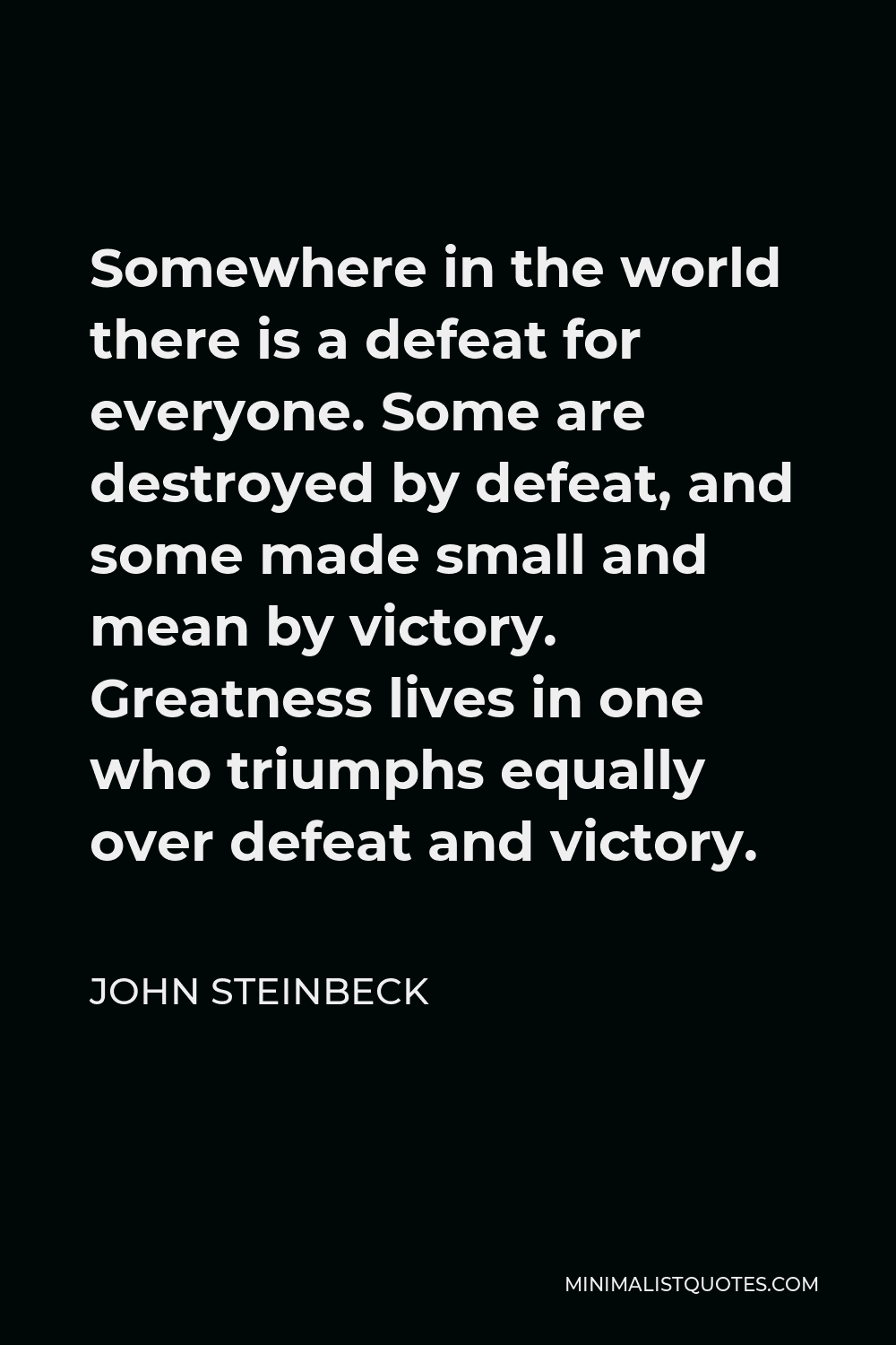 John Steinbeck Quote - Somewhere in the world there is a defeat for everyone. Some are destroyed by defeat, and some made small and mean by victory. Greatness lives in one who triumphs equally over defeat and victory.