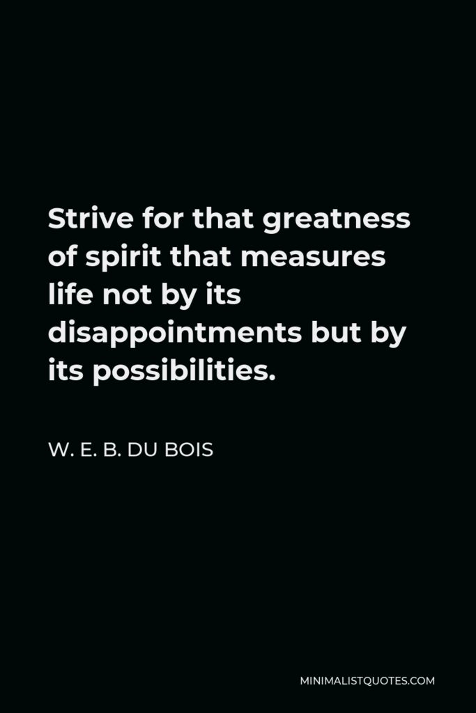W. E. B. Du Bois Quote - Strive for that greatness of spirit that measures life not by its disappointments but by its possibilities.