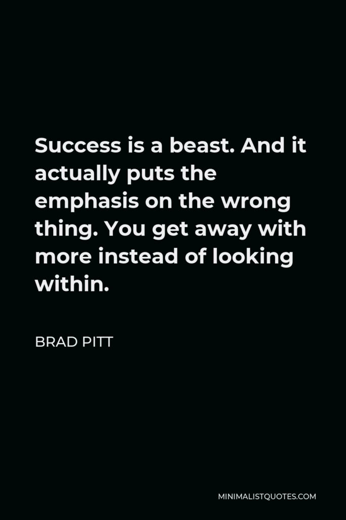 Brad Pitt Quote - Success is a beast. And it actually puts the emphasis on the wrong thing. You get away with more instead of looking within.