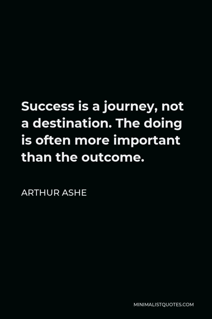 Arthur Ashe Quote - Success is a journey, not a destination. The doing is often more important than the outcome.