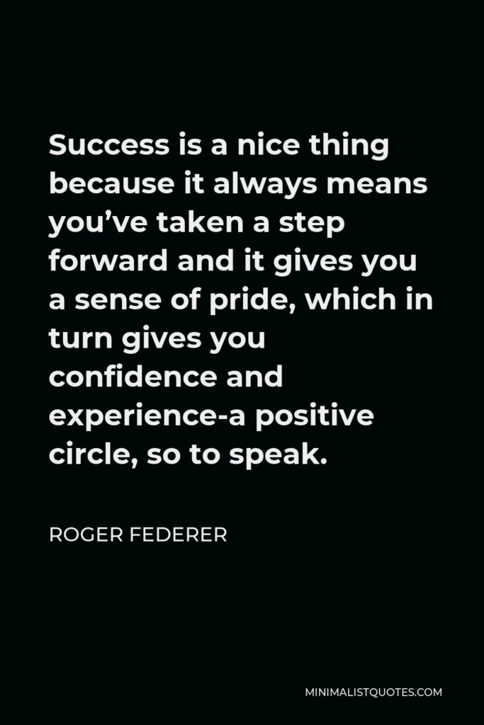 Roger Federer Quote - Success is a nice thing because it always means you’ve taken a step forward and it gives you a sense of pride, which in turn gives you confidence and experience-a positive circle, so to speak.