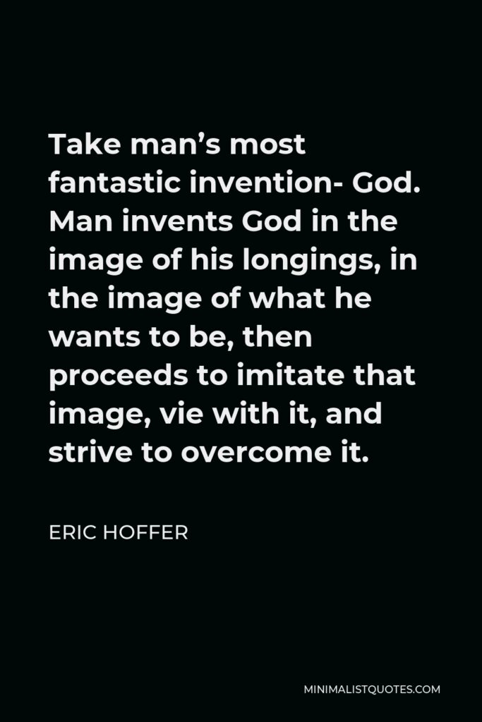 Eric Hoffer Quote - Take man’s most fantastic invention- God. Man invents God in the image of his longings, in the image of what he wants to be, then proceeds to imitate that image, vie with it, and strive to overcome it.