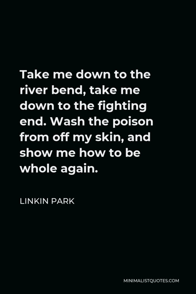Linkin Park Quote - Take me down to the river bend, take me down to the fighting end. Wash the poison from off my skin, and show me how to be whole again.