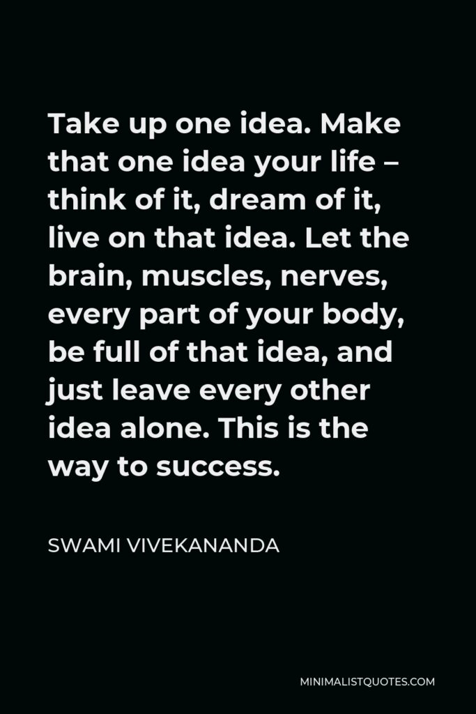 Swami Vivekananda Quote - Take up one idea. Make that one idea your life – think of it, dream of it, live on that idea. Let the brain, muscles, nerves, every part of your body, be full of that idea, and just leave every other idea alone. This is the way to success.