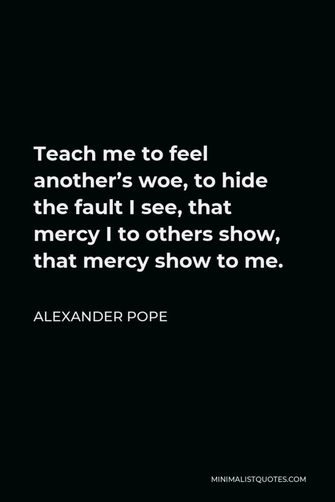 Alexander Pope Quote - Teach me to feel another’s woe, to hide the fault I see, that mercy I to others show, that mercy show to me.