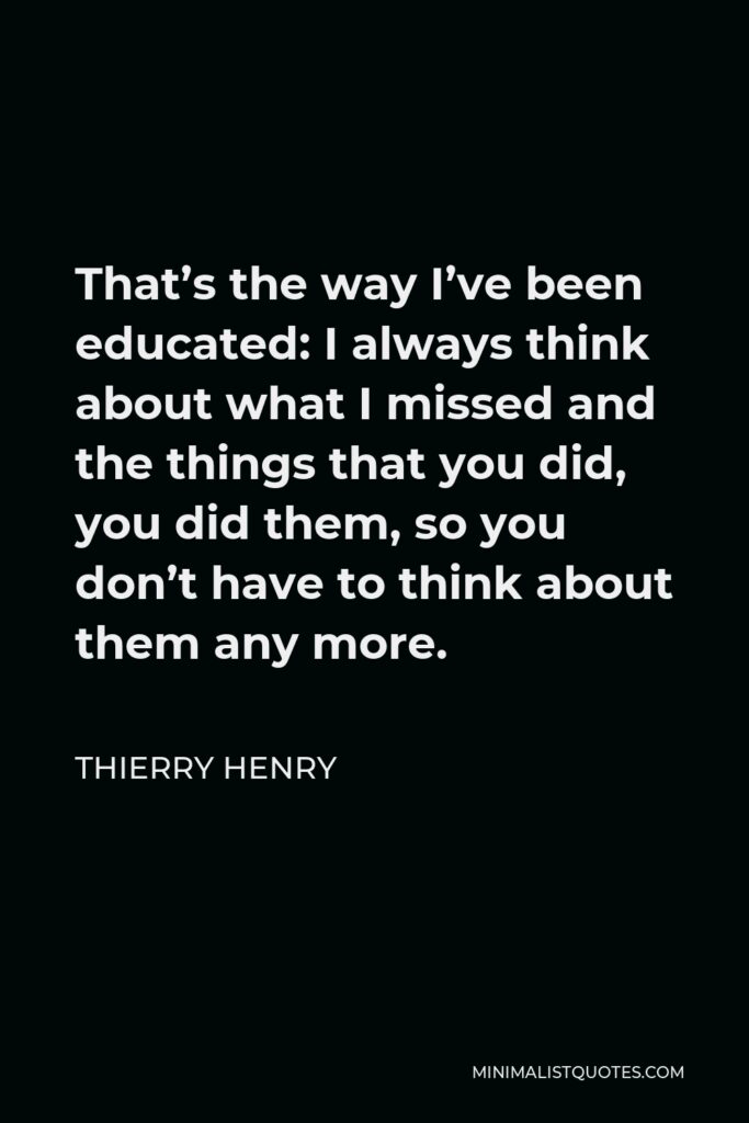 Thierry Henry Quote - That’s the way I’ve been educated: I always think about what I missed and the things that you did, you did them, so you don’t have to think about them any more.