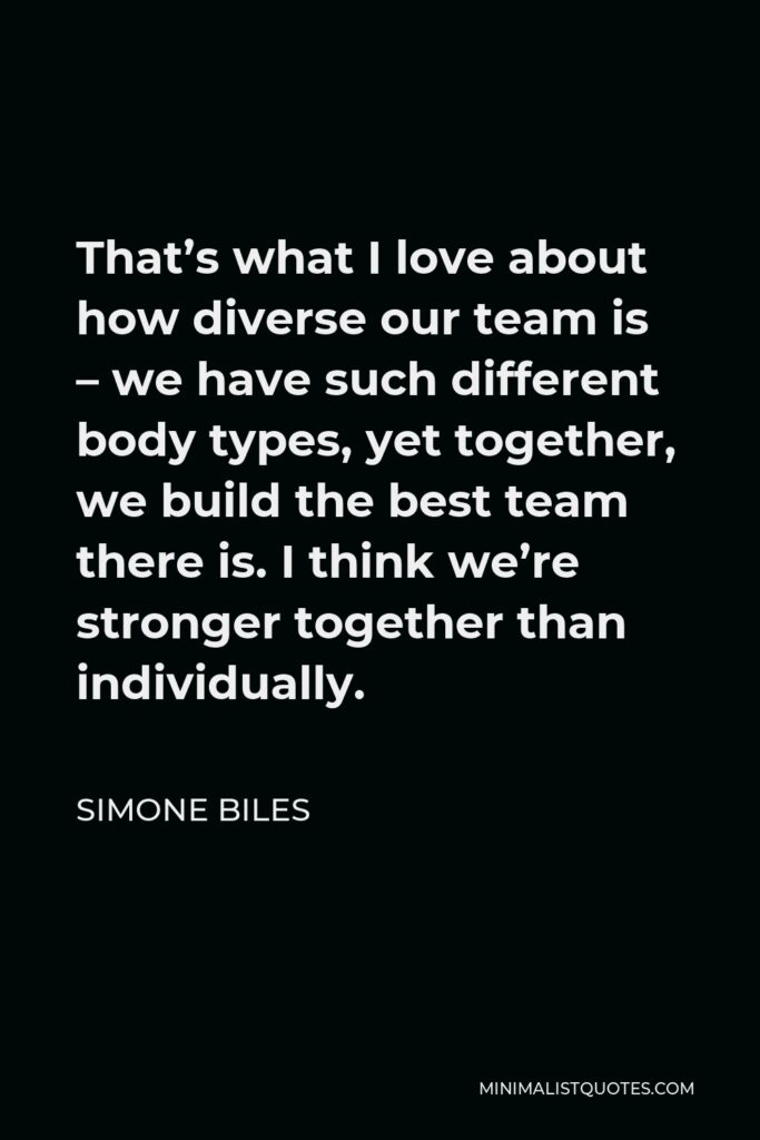 Simone Biles Quote - That’s what I love about how diverse our team is – we have such different body types, yet together, we build the best team there is. I think we’re stronger together than individually.