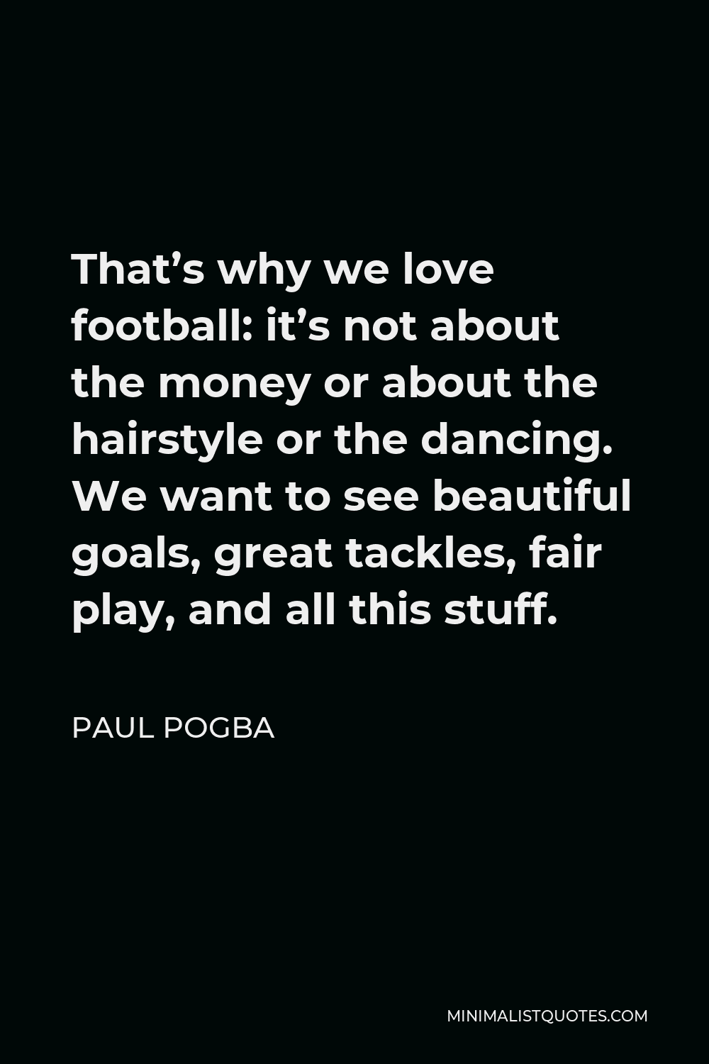 Paul Pogba Quote - That’s why we love football: it’s not about the money or about the hairstyle or the dancing. We want to see beautiful goals, great tackles, fair play, and all this stuff.