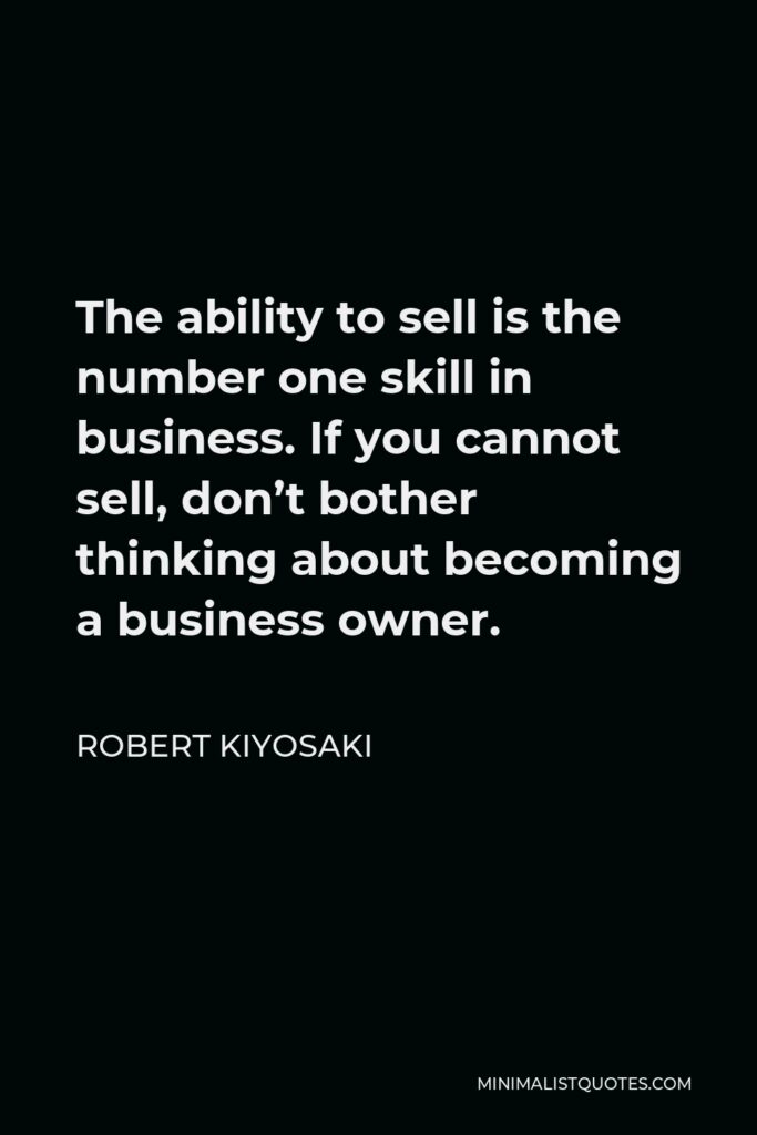 Robert Kiyosaki Quote - The ability to sell is the number one skill in business. If you cannot sell, don’t bother thinking about becoming a business owner.