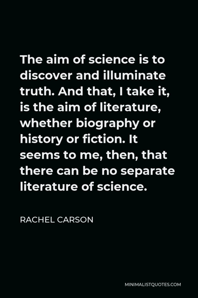 Rachel Carson Quote - The aim of science is to discover and illuminate truth. And that, I take it, is the aim of literature, whether biography or history or fiction. It seems to me, then, that there can be no separate literature of science.