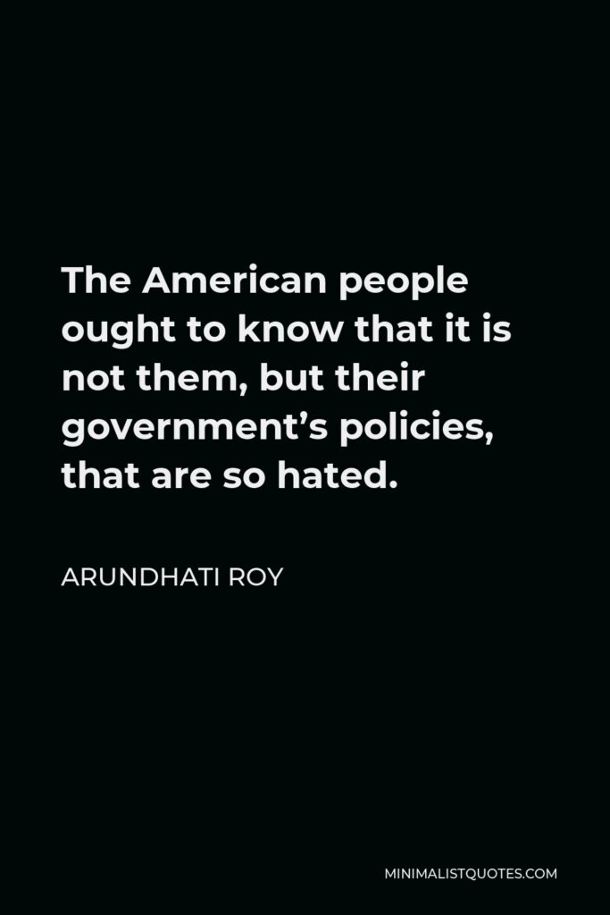 Arundhati Roy Quote - The American people ought to know that it is not them, but their government’s policies, that are so hated.