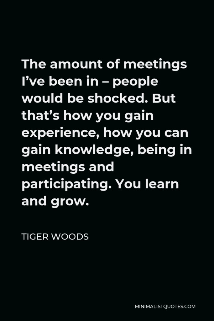 Tiger Woods Quote - The amount of meetings I’ve been in – people would be shocked. But that’s how you gain experience, how you can gain knowledge, being in meetings and participating. You learn and grow.