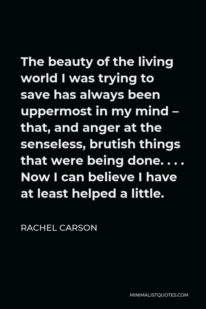 Rachel Carson Quote - The beauty of the living world I was trying to save has always been uppermost in my mind – that, and anger at the senseless, brutish things that were being done. . . . Now I can believe I have at least helped a little.