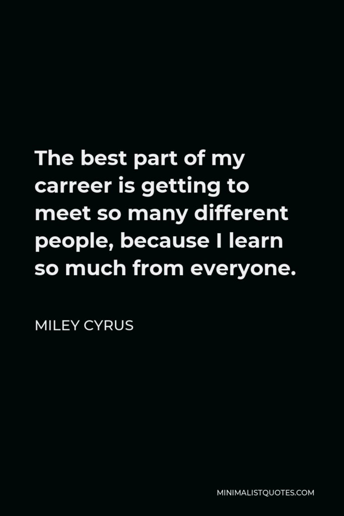 Miley Cyrus Quote - The best part of my carreer is getting to meet so many different people, because I learn so much from everyone.