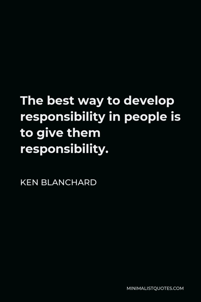 Ken Blanchard Quote - The best way to develop responsibility in people is to give them responsibility.