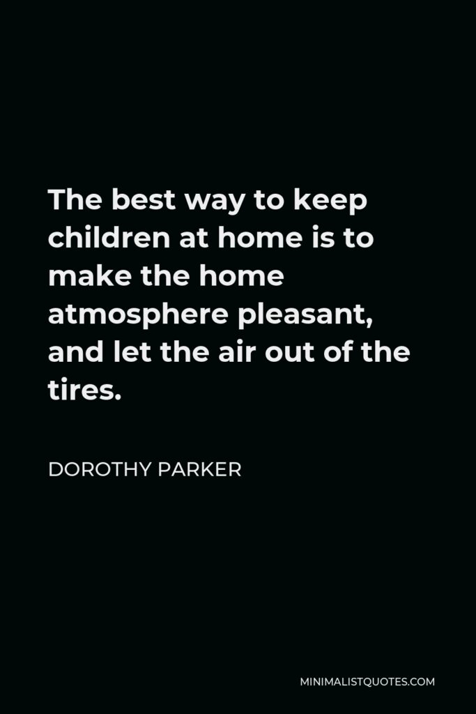 Dorothy Parker Quote - The best way to keep children at home is to make the home atmosphere pleasant, and let the air out of the tires.