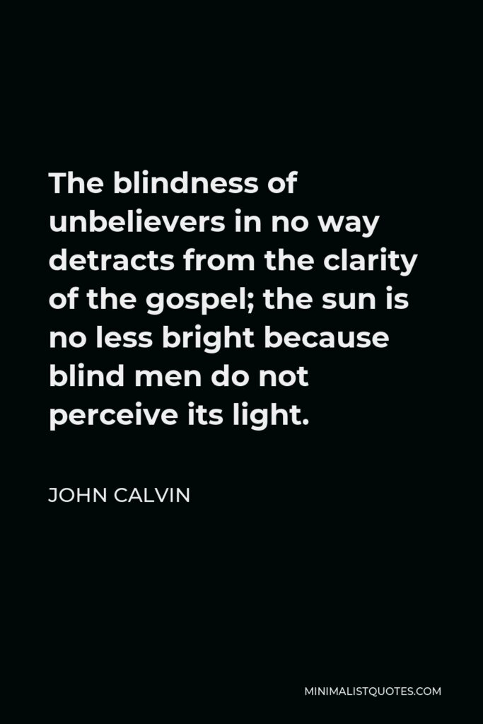 John Calvin Quote - The blindness of unbelievers in no way detracts from the clarity of the gospel; the sun is no less bright because blind men do not perceive its light.