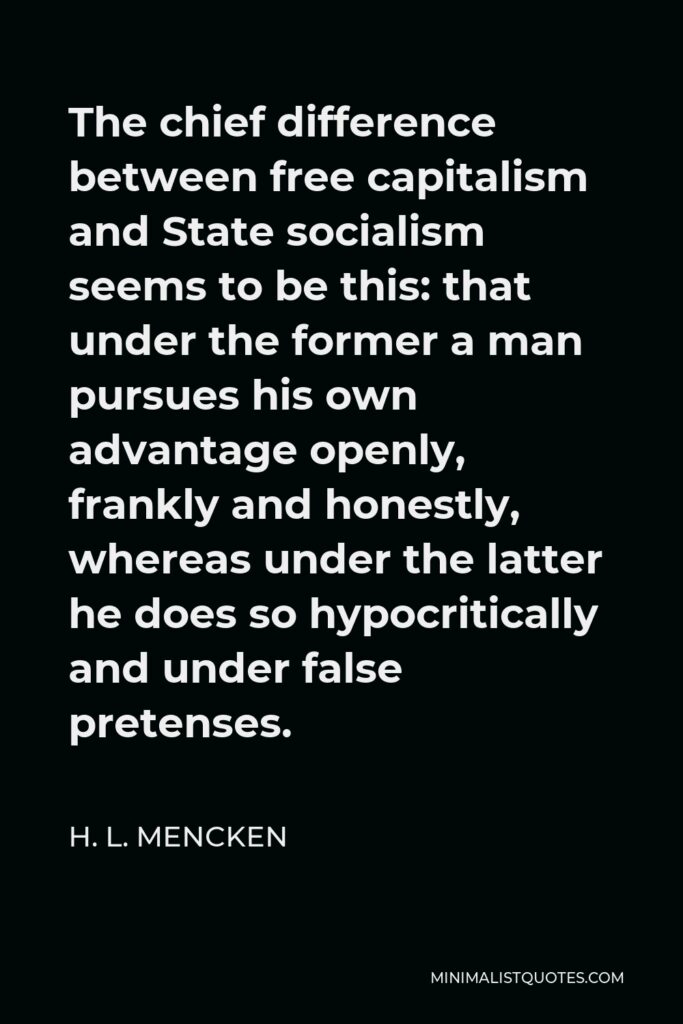 H. L. Mencken Quote - The chief difference between free capitalism and State socialism seems to be this: that under the former a man pursues his own advantage openly, frankly and honestly, whereas under the latter he does so hypocritically and under false pretenses.