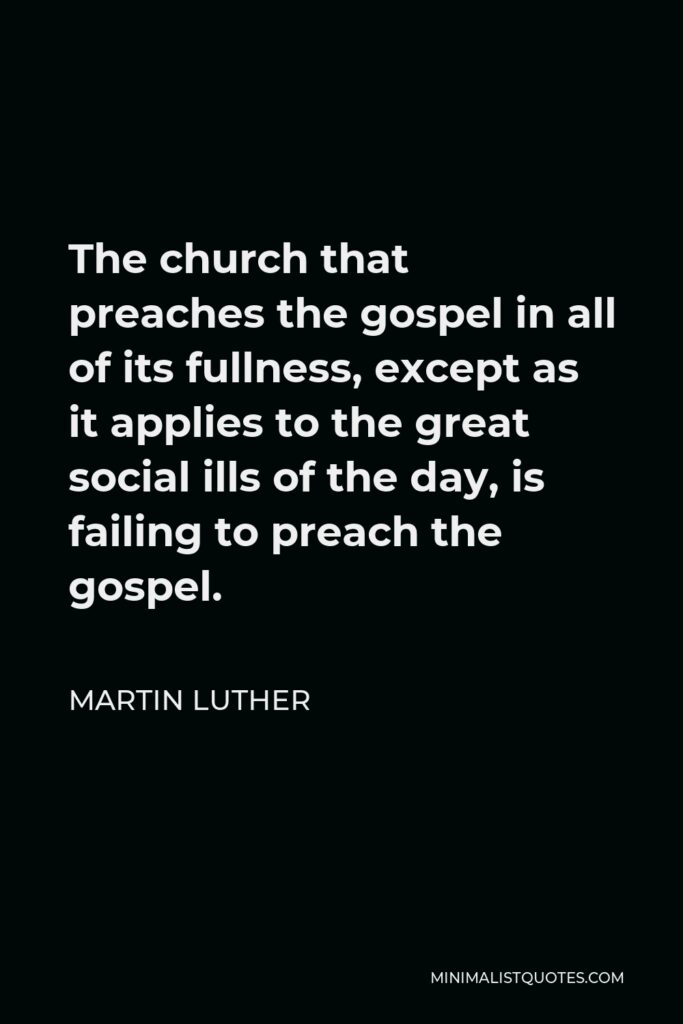Martin Luther Quote - The church that preaches the gospel in all of its fullness, except as it applies to the great social ills of the day, is failing to preach the gospel.