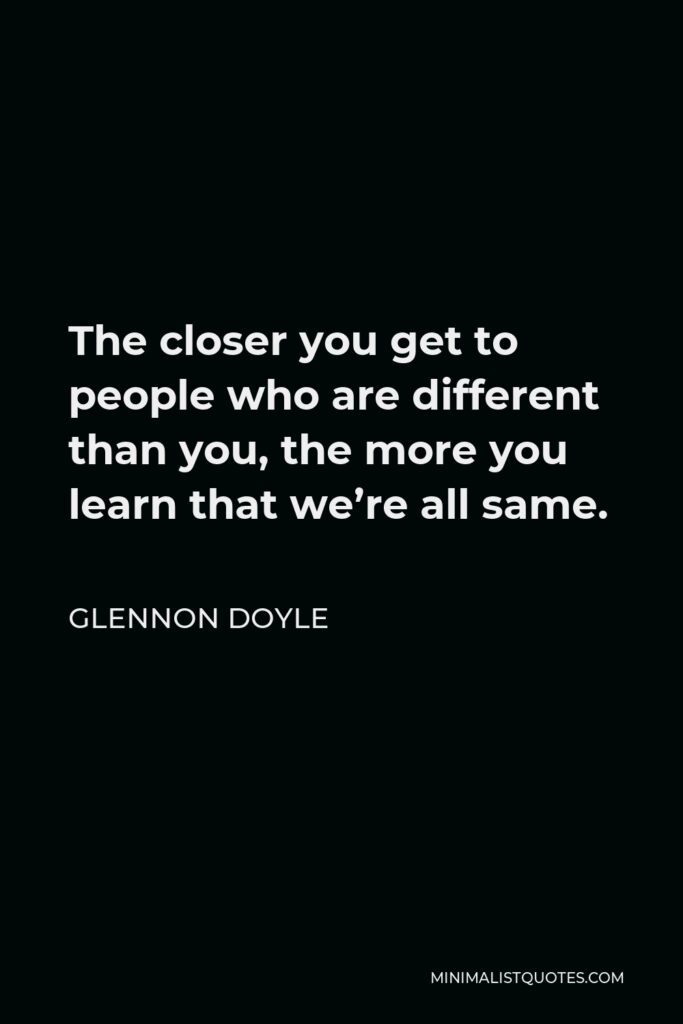 Glennon Doyle Quote - The closer you get to people who are different than you, the more you learn that we’re all same.
