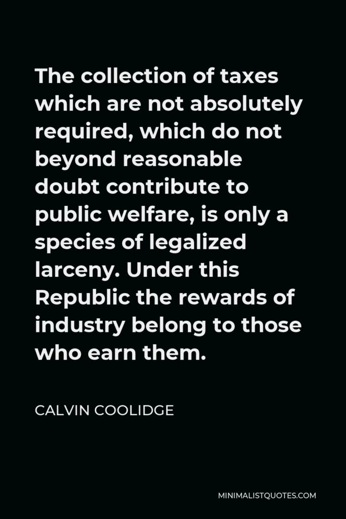 Calvin Coolidge Quote - The collection of taxes which are not absolutely required, which do not beyond reasonable doubt contribute to public welfare, is only a species of legalized larceny. Under this Republic the rewards of industry belong to those who earn them.