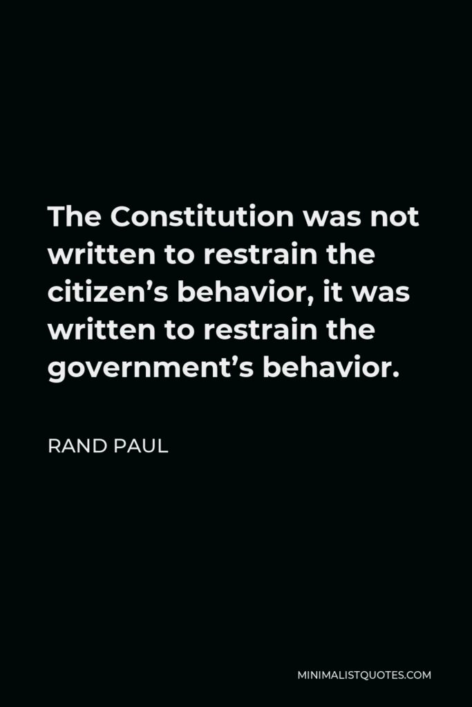 Rand Paul Quote - The Constitution was not written to restrain the citizen’s behavior, it was written to restrain the government’s behavior.