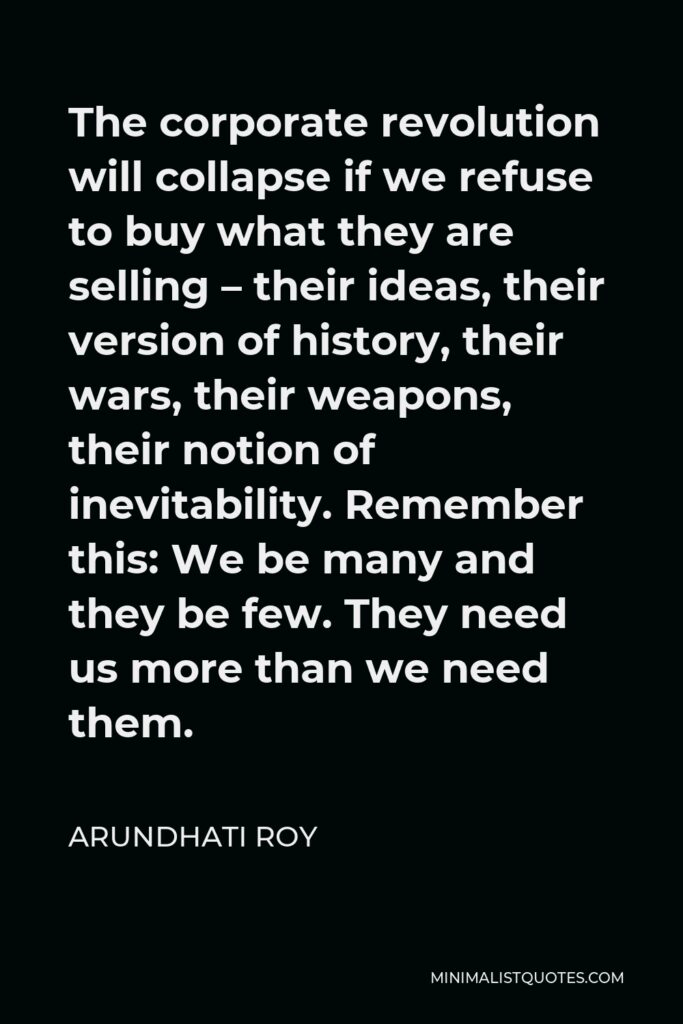 Arundhati Roy Quote - The corporate revolution will collapse if we refuse to buy what they are selling – their ideas, their version of history, their wars, their weapons, their notion of inevitability. Remember this: We be many and they be few. They need us more than we need them.