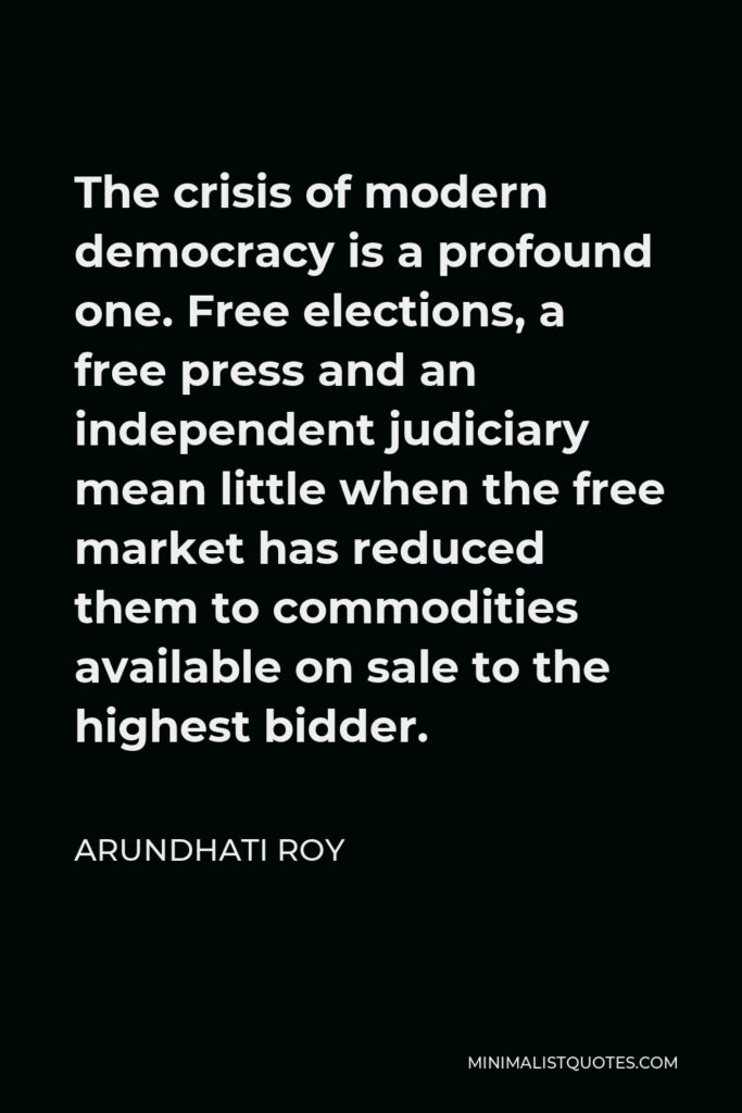 Arundhati Roy Quote - The crisis of modern democracy is a profound one. Free elections, a free press and an independent judiciary mean little when the free market has reduced them to commodities available on sale to the highest bidder.