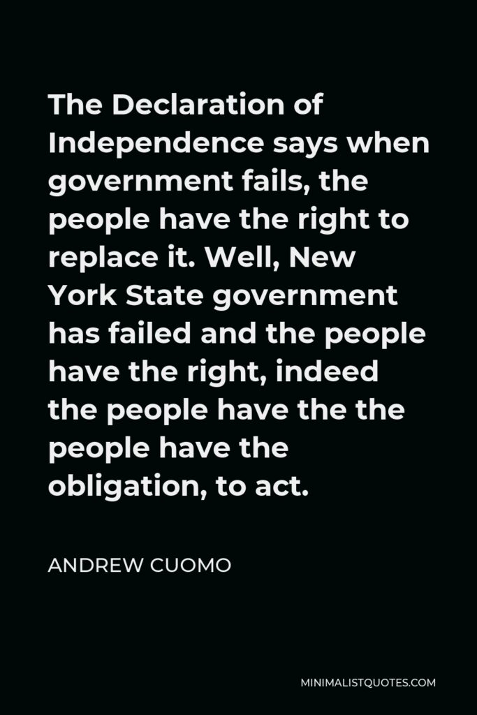 Andrew Cuomo Quote - The Declaration of Independence says when government fails, the people have the right to replace it. Well, New York State government has failed and the people have the right, indeed the people have the the people have the obligation, to act.