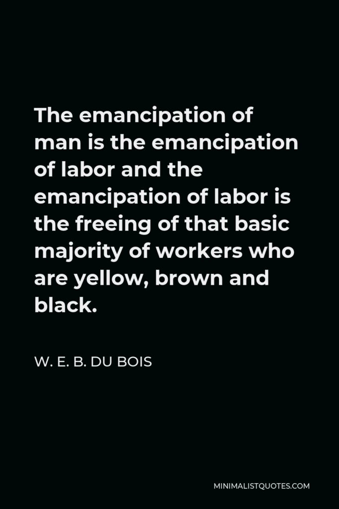 W. E. B. Du Bois Quote - The emancipation of man is the emancipation of labor and the emancipation of labor is the freeing of that basic majority of workers who are yellow, brown and black.