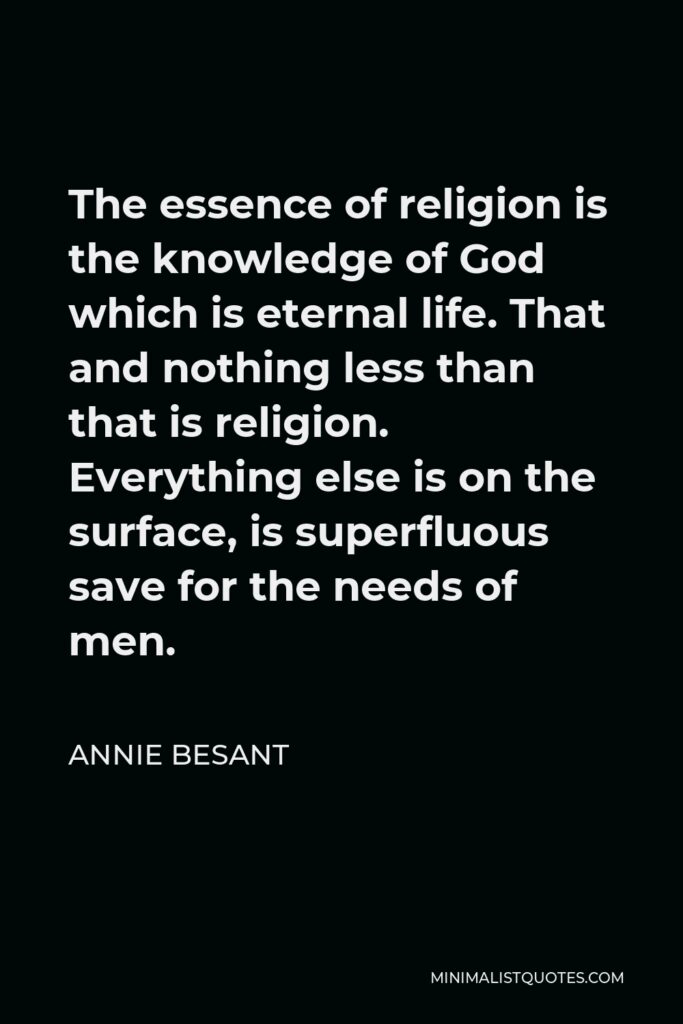 Annie Besant Quote - The essence of religion is the knowledge of God which is eternal life. That and nothing less than that is religion. Everything else is on the surface, is superfluous save for the needs of men.
