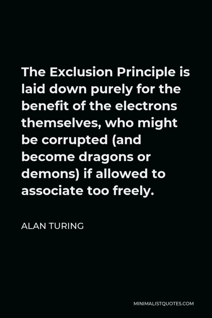 Alan Turing Quote - The Exclusion Principle is laid down purely for the benefit of the electrons themselves, who might be corrupted (and become dragons or demons) if allowed to associate too freely.